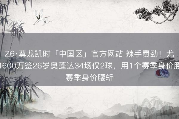 Z6·尊龙凯时「中国区」官方网站 辣手费劲！尤文4600万签26岁奥蓬达34场仅2球，用1个赛季身价腰斩