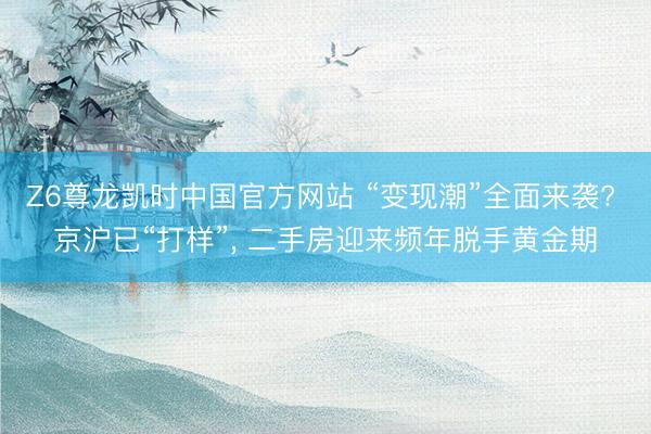 Z6尊龙凯时中国官方网站 “变现潮”全面来袭? 京沪已“打样”, 二手房迎来频年脱手黄金期