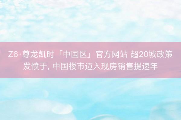 Z6·尊龙凯时「中国区」官方网站 超20城政策发愤于, 中国楼市迈入现房销售提速年