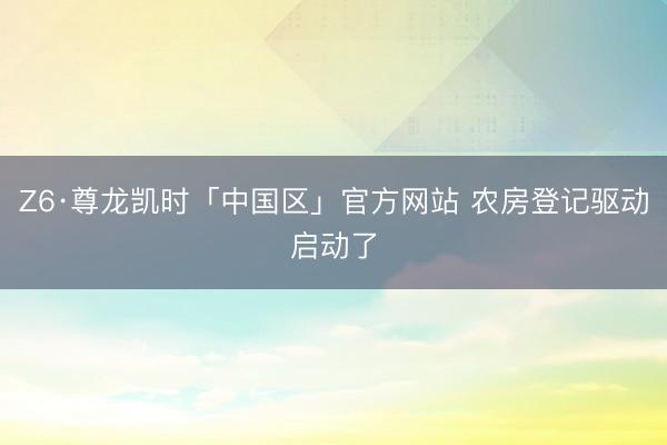 Z6·尊龙凯时「中国区」官方网站 农房登记驱动启动了