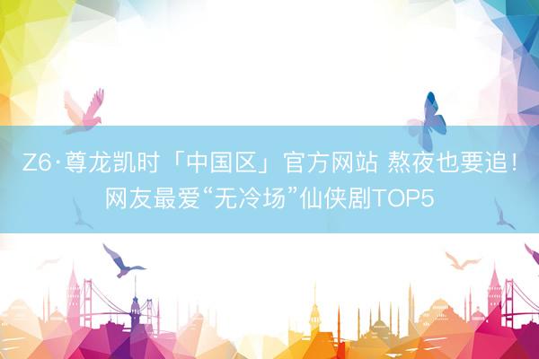 Z6·尊龙凯时「中国区」官方网站 熬夜也要追！网友最爱“无冷场”仙侠剧TOP5