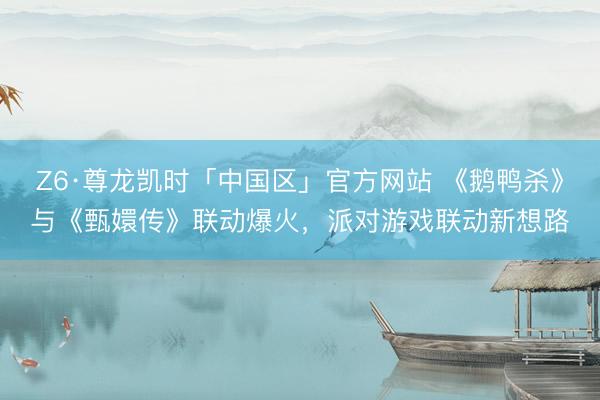Z6·尊龙凯时「中国区」官方网站 《鹅鸭杀》与《甄嬛传》联动爆火，派对游戏联动新想路