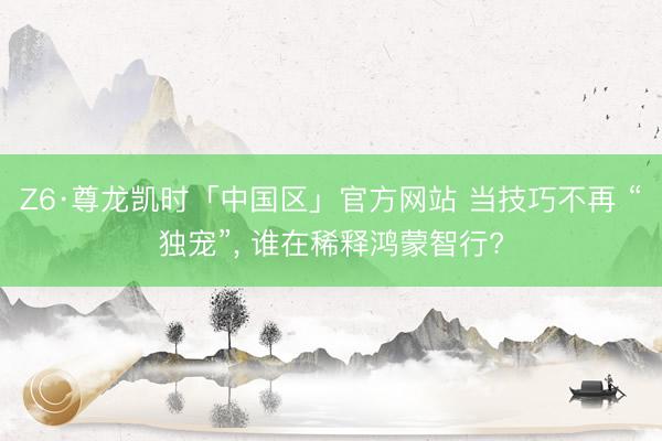 Z6·尊龙凯时「中国区」官方网站 当技巧不再 “独宠”， 谁在稀释鸿蒙智行?