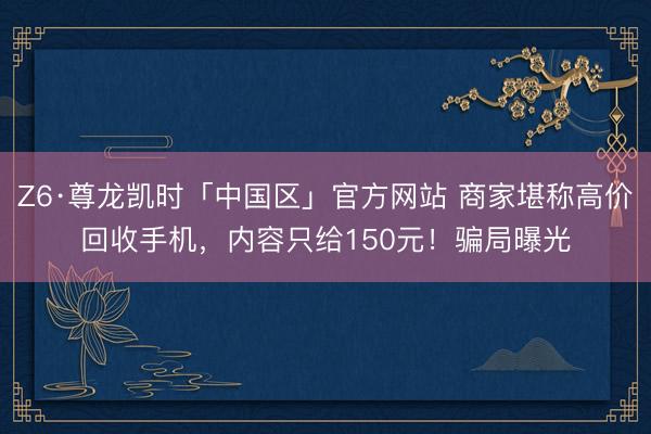 Z6·尊龙凯时「中国区」官方网站 商家堪称高价回收手机，内容只给150元！骗局曝光