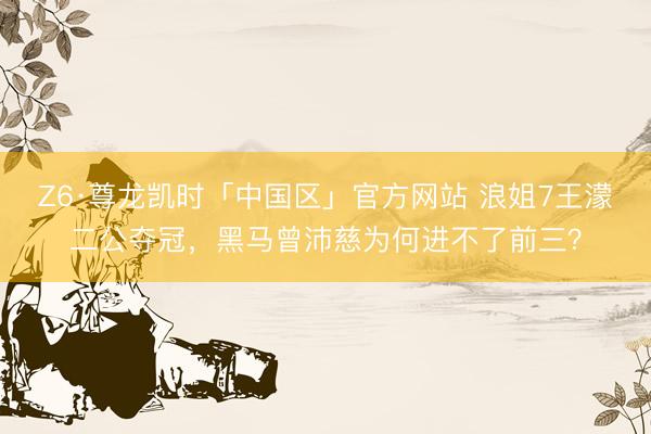 Z6·尊龙凯时「中国区」官方网站 浪姐7王濛二公夺冠,黑马曾沛慈为何进不了前三?