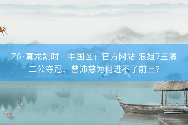 Z6·尊龙凯时「中国区」官方网站 浪姐7王濛二公夺冠,曾沛慈为何进不了前三?