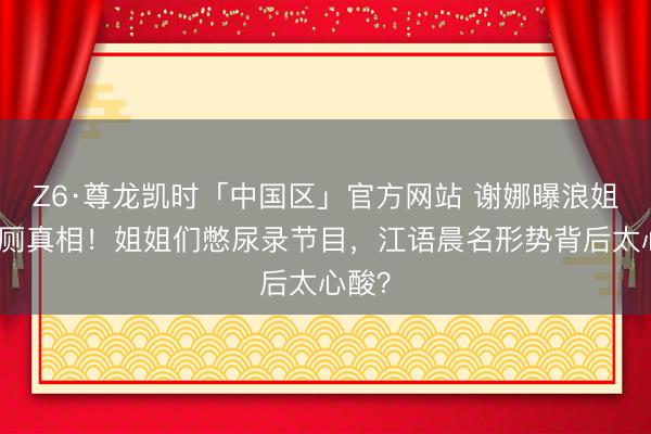 Z6·尊龙凯时「中国区」官方网站 谢娜曝浪姐锁茅厕真相！姐姐们憋尿录节目，江语晨名形势背后太心酸？