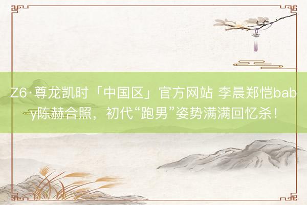 Z6·尊龙凯时「中国区」官方网站 李晨郑恺baby陈赫合照，初代“跑男”姿势满满回忆杀！