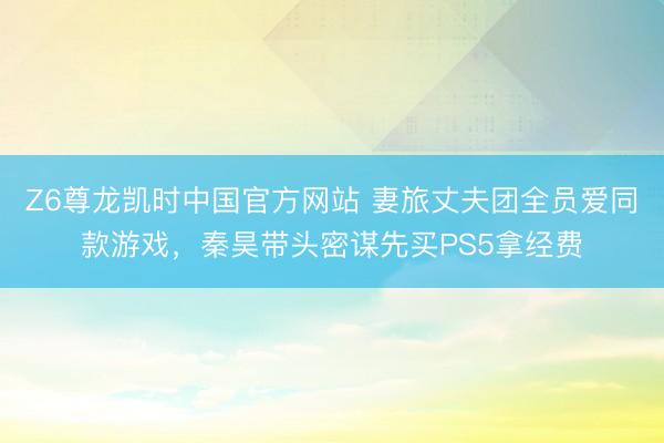 Z6尊龙凯时中国官方网站 妻旅丈夫团全员爱同款游戏,秦昊带头密谋先买PS5拿经费