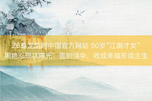Z6尊龙凯时中国官方网站 50岁“江南才女”周艳泓现状曝光:告别浮华,收成幸福东谈主生