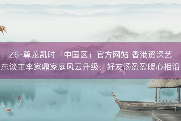 Z6·尊龙凯时「中国区」官方网站 香港资深艺东谈主李家鼎家庭风云升级，好友汤盈盈暖心相沿