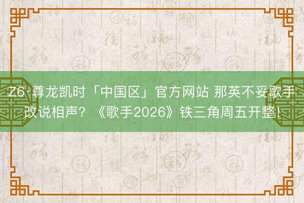 Z6·尊龙凯时「中国区」官方网站 那英不妥歌手改说相声？《歌手2026》铁三角周五开整！