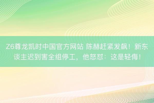 Z6尊龙凯时中国官方网站 陈赫赶紧发飙！新东谈主迟到害全组停工，他怒怼：这是轻侮！