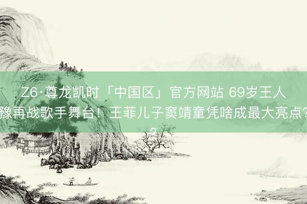 Z6·尊龙凯时「中国区」官方网站 69岁王人豫再战歌手舞台!王菲儿子窦靖童凭啥成最大亮点?