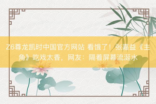 Z6尊龙凯时中国官方网站 看饿了！张嘉益《主角》吃戏太香，网友：隔着屏幕流涎水