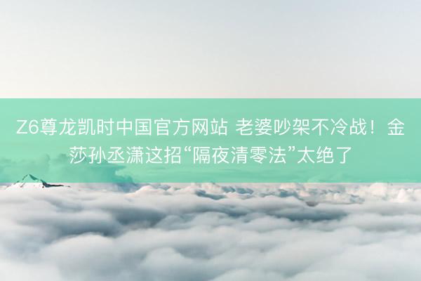 Z6尊龙凯时中国官方网站 老婆吵架不冷战！金莎孙丞潇这招“隔夜清零法”太绝了