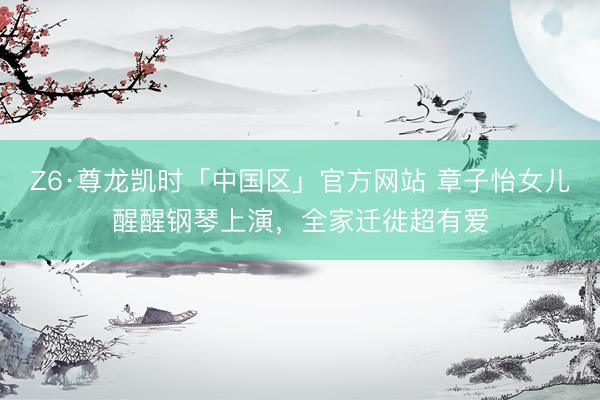 Z6·尊龙凯时「中国区」官方网站 章子怡女儿醒醒钢琴上演，全家迁徙超有爱