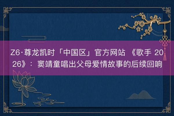 Z6·尊龙凯时「中国区」官方网站 《歌手 2026》：窦靖童唱出父母爱情故事的后续回响