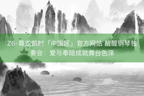 Z6·尊龙凯时「中国区」官方网站 醒醒钢琴独奏会：爱与奉陪成就舞台色泽