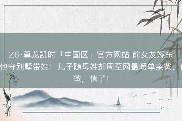 Z6·尊龙凯时「中国区」官方网站 前女友嫁东谈主他守别墅带娃：儿子随母姓却周至网最暖单亲爸，值了！
