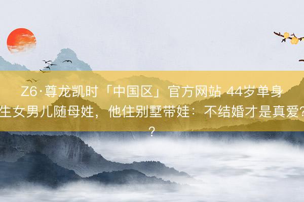 Z6·尊龙凯时「中国区」官方网站 44岁单身生女男儿随母姓，他住别墅带娃：不结婚才是真爱？