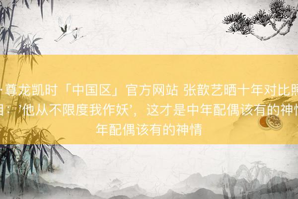 Z6·尊龙凯时「中国区」官方网站 张歆艺晒十年对比照泪目:'他从不限度我作妖',这才是中年配偶该有的神情