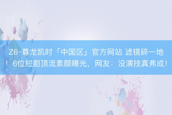 Z6·尊龙凯时「中国区」官方网站 滤镜碎一地！6位短剧顶流素颜曝光，网友：没演技真弗成！