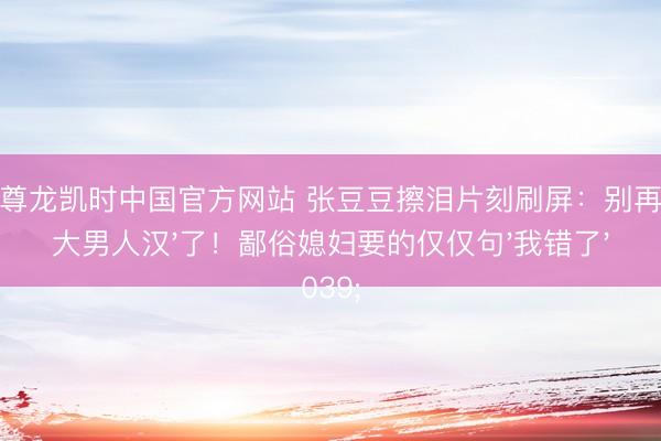 Z6尊龙凯时中国官方网站 张豆豆擦泪片刻刷屏：别再夸'大男人汉'了！鄙俗媳妇要的仅仅句'我错了'