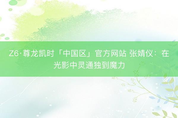 Z6·尊龙凯时「中国区」官方网站 张婧仪：在光影中灵通独到魔力