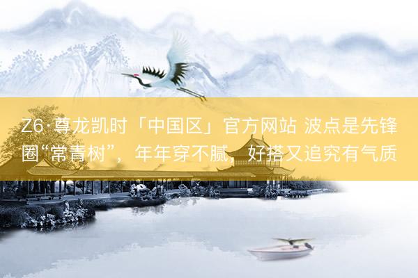 Z6·尊龙凯时「中国区」官方网站 波点是先锋圈“常青树”，年年穿不腻，好搭又追究有气质