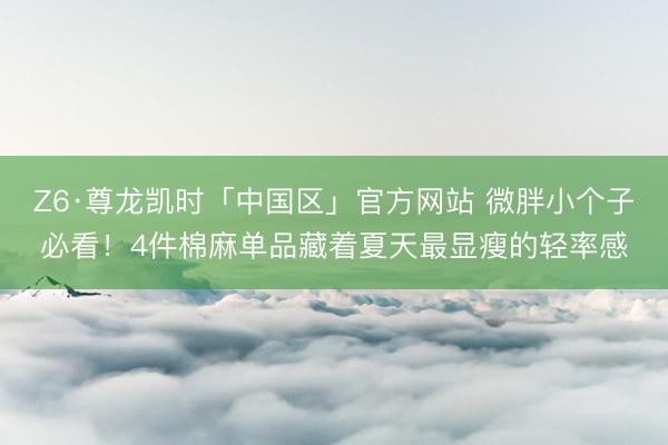 Z6·尊龙凯时「中国区」官方网站 微胖小个子必看！4件棉麻单品藏着夏天最显瘦的轻率感