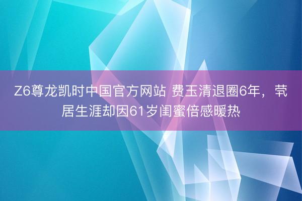 Z6尊龙凯时中国官方网站 费玉清退圈6年，茕居生涯却因61岁闺蜜倍感暖热
