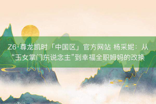 Z6·尊龙凯时「中国区」官方网站 杨采妮：从“玉女掌门东说念主”到幸福全职姆妈的改换