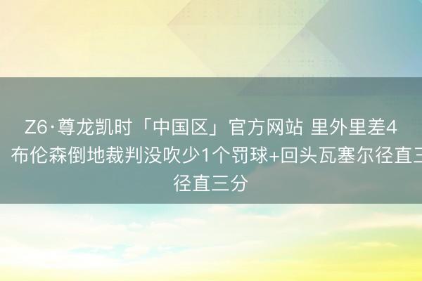 Z6·尊龙凯时「中国区」官方网站 里外里差4分！布伦森倒地裁判没吹少1个罚球+回头瓦塞尔径直三分
