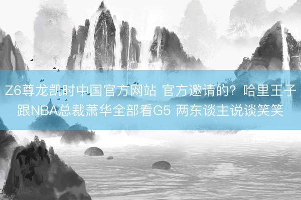 Z6尊龙凯时中国官方网站 官方邀请的？哈里王子跟NBA总裁萧华全部看G5 两东谈主说谈笑笑