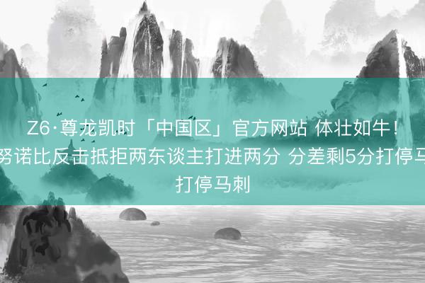 Z6·尊龙凯时「中国区」官方网站 体壮如牛！阿努诺比反击抵拒两东谈主打进两分 分差剩5分打停马刺