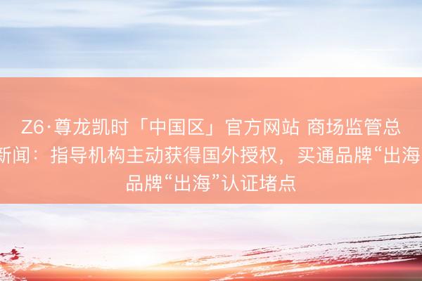 Z6·尊龙凯时「中国区」官方网站 商场监管总局答界面新闻：指导机构主动获得国外授权，买通品牌“出海”认证堵点