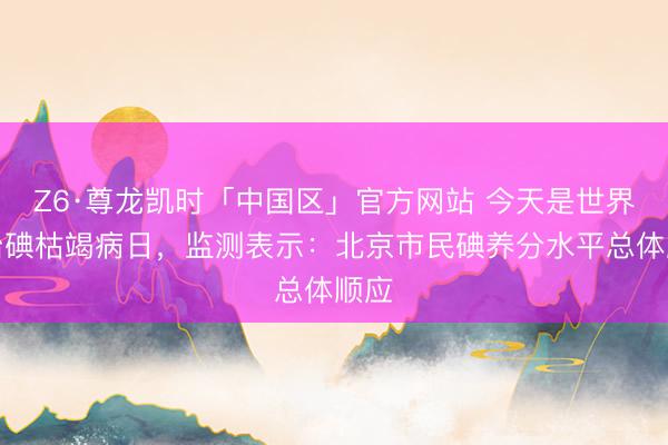 Z6·尊龙凯时「中国区」官方网站 今天是世界防治碘枯竭病日，监测表示：北京市民碘养分水平总体顺应