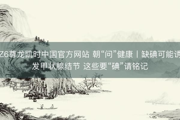 Z6尊龙凯时中国官方网站 朝“问”健康丨缺碘可能诱发甲状腺结节 这些要“碘”请铭记