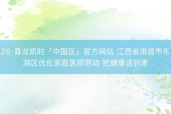 Z6·尊龙凯时「中国区」官方网站 江西省南昌市东湖区优化家庭医师劳动 把健康送到家