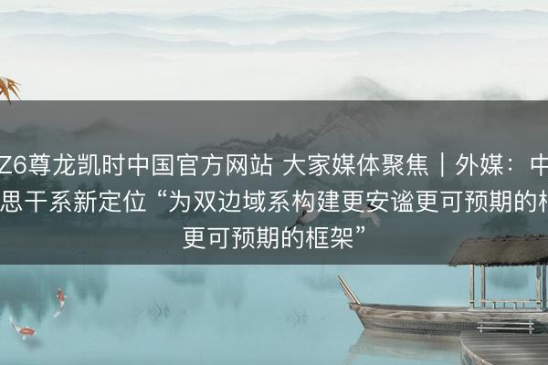 Z6尊龙凯时中国官方网站 大家媒体聚焦｜外媒：中好意思干系新定位 “为双边域系构建更安谧更可预期的框架”