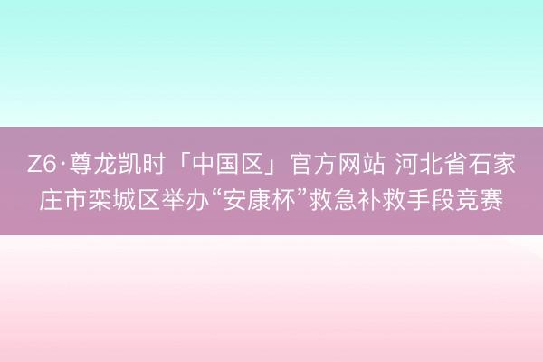 Z6·尊龙凯时「中国区」官方网站 河北省石家庄市栾城区举办“安康杯”救急补救手段竞赛