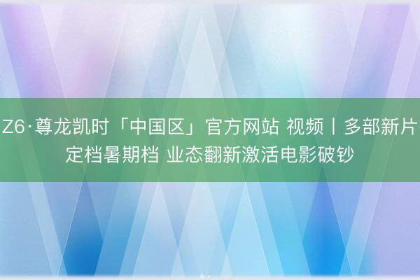 Z6·尊龙凯时「中国区」官方网站 视频丨多部新片定档暑期档 业态翻新激活电影破钞