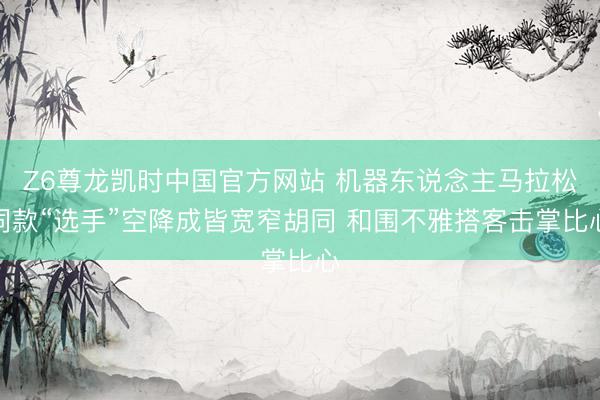 Z6尊龙凯时中国官方网站 机器东说念主马拉松同款“选手”空降成皆宽窄胡同 和围不雅搭客击掌比心