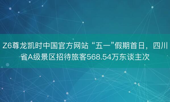 Z6尊龙凯时中国官方网站 “五一”假期首日，四川省A级景区招待旅客568.54万东谈主次