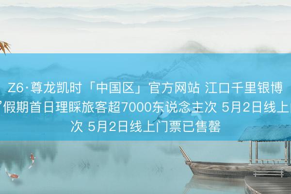 Z6·尊龙凯时「中国区」官方网站 江口千里银博物馆“五一”假期首日理睬旅客超7000东说念主次 5月2日线上门票已售罄
