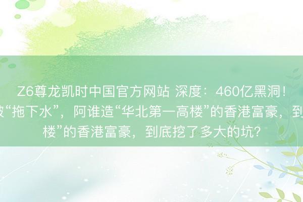 Z6尊龙凯时中国官方网站 深度：460亿黑洞！又一位中行高管被“拖下水”，阿谁造“华北第一高楼”的香港富豪，到底挖了多大的坑？