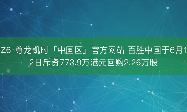 Z6·尊龙凯时「中国区」官方网站 百胜中国于6月12日斥资773.9万港元回购2.26万股
