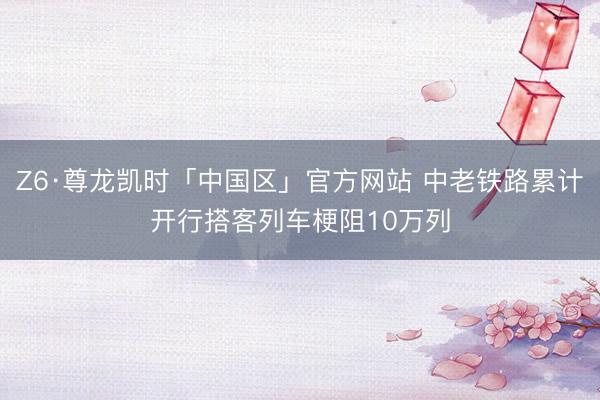 Z6·尊龙凯时「中国区」官方网站 中老铁路累计开行搭客列车梗阻10万列