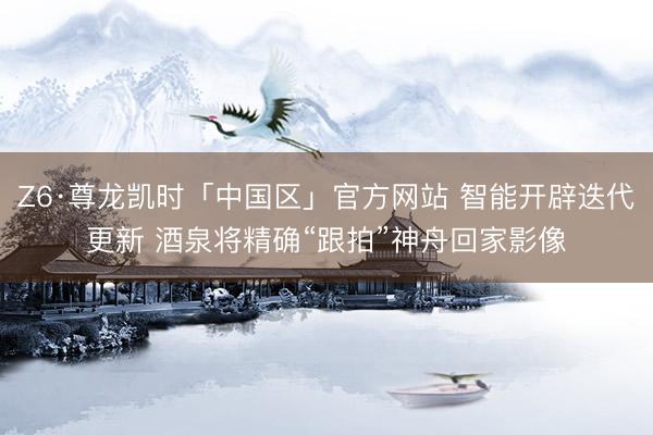 Z6·尊龙凯时「中国区」官方网站 智能开辟迭代更新 酒泉将精确“跟拍”神舟回家影像